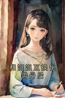 精品热文《和姐姐互换化兽丹后》婉儿柔儿小说全文精彩章节免费试读无删减