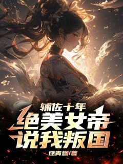 《辅佐十年，绝美女帝说我叛国》小说精彩阅读 《辅佐十年，绝美女帝说我叛国》最新章节列表